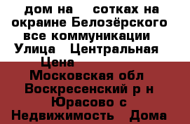дом на 24 сотках на окраине Белозёрского, все коммуникации › Улица ­ Центральная › Цена ­ 3 400 000 - Московская обл., Воскресенский р-н, Юрасово с. Недвижимость » Дома, коттеджи, дачи продажа   